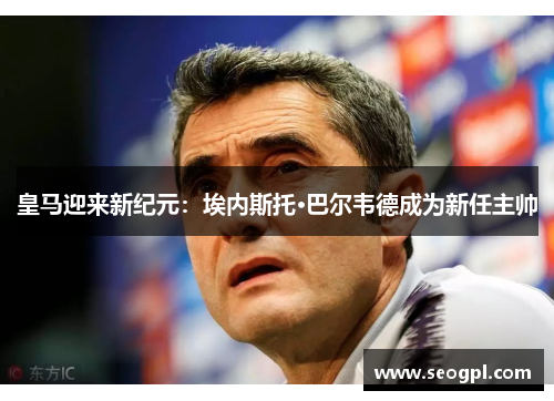 皇马迎来新纪元：埃内斯托·巴尔韦德成为新任主帅