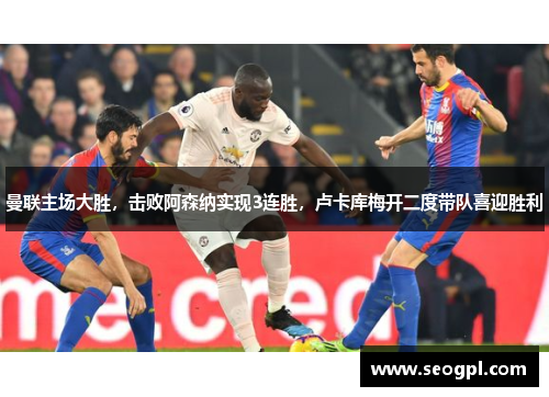 曼联主场大胜，击败阿森纳实现3连胜，卢卡库梅开二度带队喜迎胜利