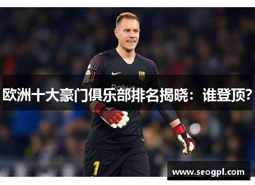 欧洲十大豪门俱乐部排名揭晓：谁登顶？