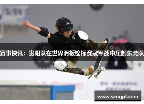 赛事快讯：贵阳队在世界滑板锦标赛冠军战中压制东莞队